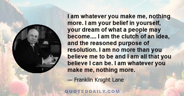 I am whatever you make me, nothing more. I am your belief in yourself, your dream of what a people may become.... I am the clutch of an idea, and the reasoned purpose of resolution. I am no more than you believe me to