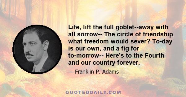 Life, lift the full goblet--away with all sorrow-- The circle of friendship what freedom would sever? To-day is our own, and a fig for to-morrow-- Here's to the Fourth and our country forever.