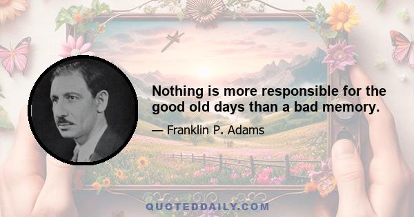 Nothing is more responsible for the good old days than a bad memory.