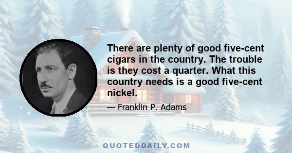 There are plenty of good five-cent cigars in the country. The trouble is they cost a quarter. What this country needs is a good five-cent nickel.