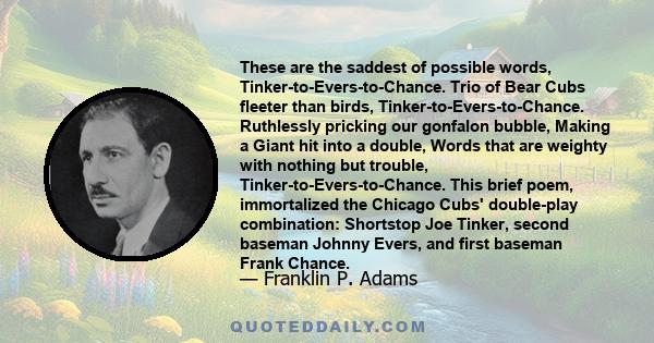 These are the saddest of possible words, Tinker-to-Evers-to-Chance. Trio of Bear Cubs fleeter than birds, Tinker-to-Evers-to-Chance. Ruthlessly pricking our gonfalon bubble, Making a Giant hit into a double, Words that