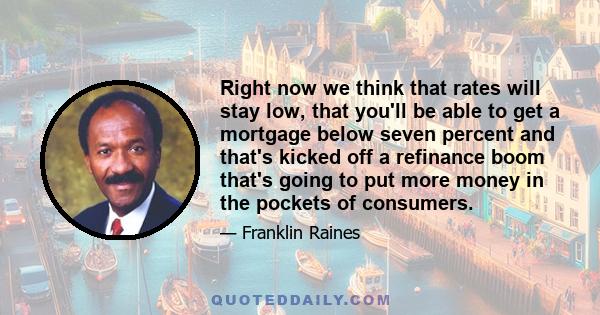 Right now we think that rates will stay low, that you'll be able to get a mortgage below seven percent and that's kicked off a refinance boom that's going to put more money in the pockets of consumers.