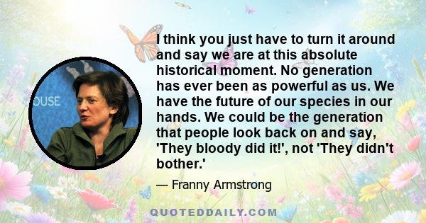 I think you just have to turn it around and say we are at this absolute historical moment. No generation has ever been as powerful as us. We have the future of our species in our hands. We could be the generation that