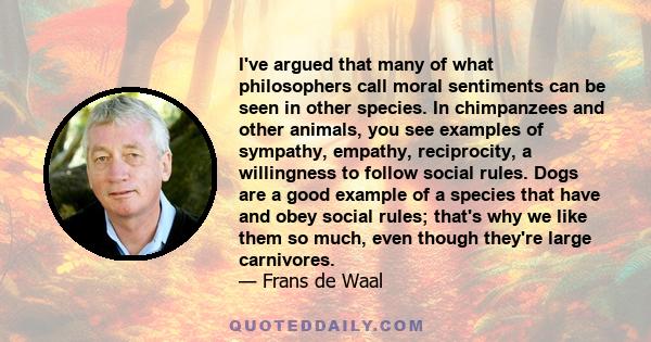 I've argued that many of what philosophers call moral sentiments can be seen in other species. In chimpanzees and other animals, you see examples of sympathy, empathy, reciprocity, a willingness to follow social rules.