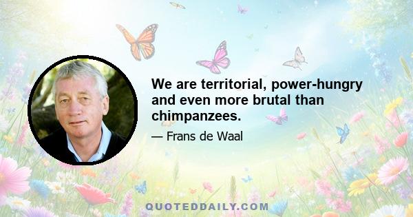 We are territorial, power-hungry and even more brutal than chimpanzees.