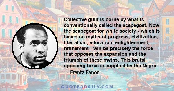 Collective guilt is borne by what is conventionally called the scapegoat. Now the scapegoat for white society - which is based on myths of progress, civilization, liberalism, education, enlightenment, refinement - will