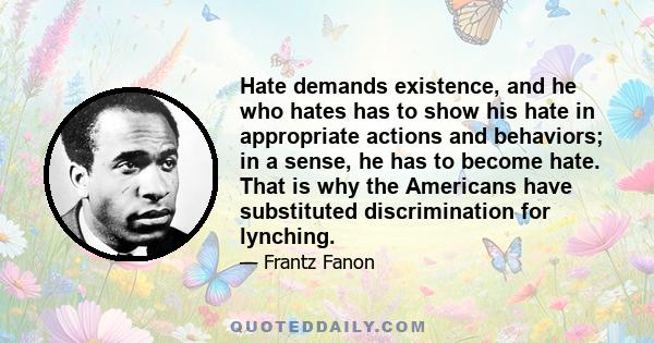 Hate demands existence, and he who hates has to show his hate in appropriate actions and behaviors; in a sense, he has to become hate. That is why the Americans have substituted discrimination for lynching.