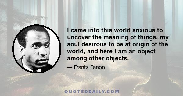 I came into this world anxious to uncover the meaning of things, my soul desirous to be at origin of the world, and here I am an object among other objects.