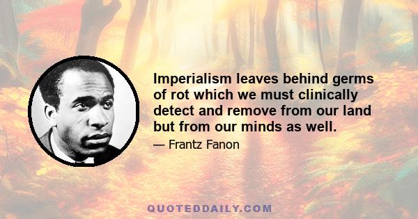 Imperialism leaves behind germs of rot which we must clinically detect and remove from our land but from our minds as well.