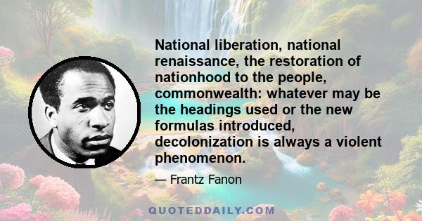 National liberation, national renaissance, the restoration of nationhood to the people, commonwealth: whatever may be the headings used or the new formulas introduced, decolonization is always a violent phenomenon.