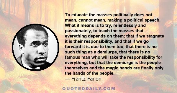 To educate the masses politically does not mean, cannot mean, making a political speech. What it means is to try, relentlessly and passionately, to teach the masses that everything depends on them; that if we stagnate