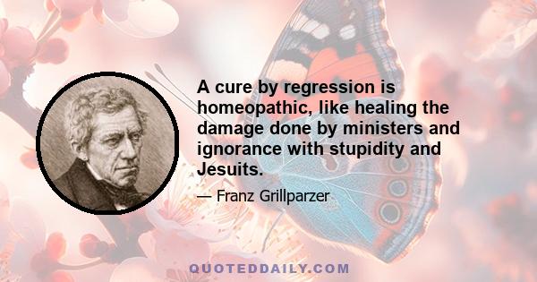 A cure by regression is homeopathic, like healing the damage done by ministers and ignorance with stupidity and Jesuits.