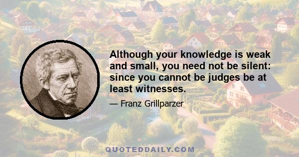 Although your knowledge is weak and small, you need not be silent: since you cannot be judges be at least witnesses.