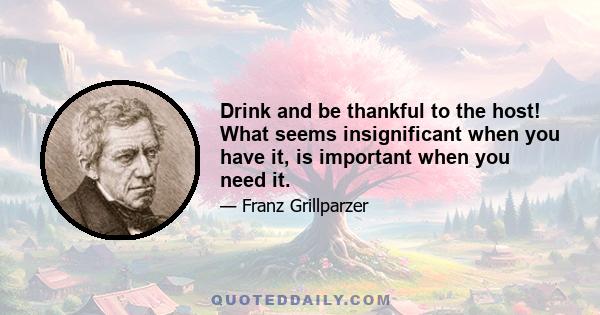 Drink and be thankful to the host! What seems insignificant when you have it, is important when you need it.