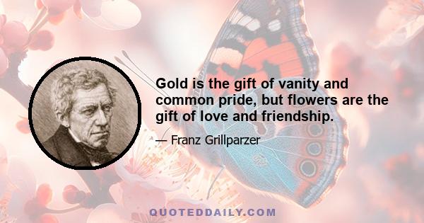 Gold is the gift of vanity and common pride, but flowers are the gift of love and friendship.