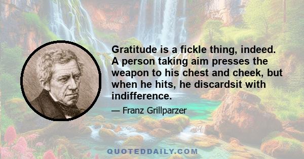 Gratitude is a fickle thing, indeed. A person taking aim presses the weapon to his chest and cheek, but when he hits, he discardsit with indifference.