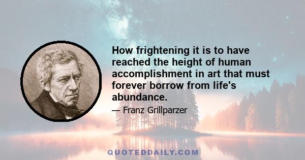 How frightening it is to have reached the height of human accomplishment in art that must forever borrow from life's abundance.