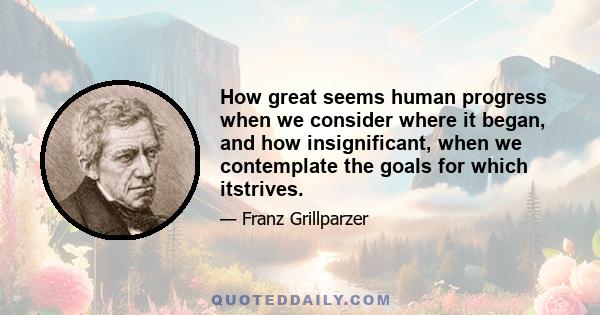 How great seems human progress when we consider where it began, and how insignificant, when we contemplate the goals for which itstrives.