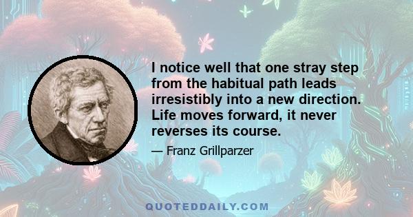 I notice well that one stray step from the habitual path leads irresistibly into a new direction. Life moves forward, it never reverses its course.