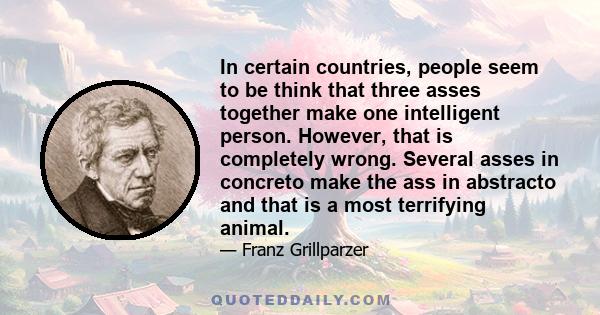 In certain countries, people seem to be think that three asses together make one intelligent person. However, that is completely wrong. Several asses in concreto make the ass in abstracto and that is a most terrifying