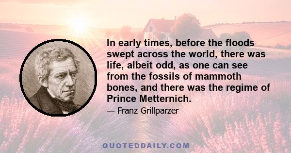 In early times, before the floods swept across the world, there was life, albeit odd, as one can see from the fossils of mammoth bones, and there was the regime of Prince Metternich.