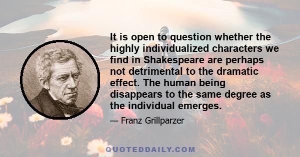 It is open to question whether the highly individualized characters we find in Shakespeare are perhaps not detrimental to the dramatic effect. The human being disappears to the same degree as the individual emerges.