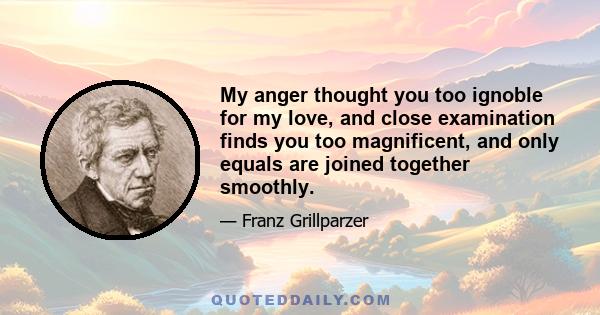 My anger thought you too ignoble for my love, and close examination finds you too magnificent, and only equals are joined together smoothly.