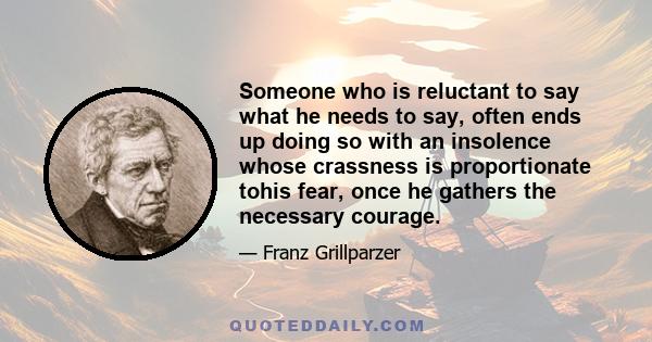 Someone who is reluctant to say what he needs to say, often ends up doing so with an insolence whose crassness is proportionate tohis fear, once he gathers the necessary courage.