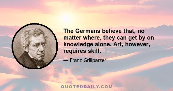 The Germans believe that, no matter where, they can get by on knowledge alone. Art, however, requires skill.