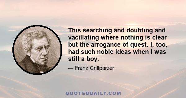 This searching and doubting and vacillating where nothing is clear but the arrogance of quest. I, too, had such noble ideas when I was still a boy.