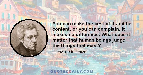 You can make the best of it and be content, or you can complain, it makes no difference. What does it matter that human beings judge the things that exist?