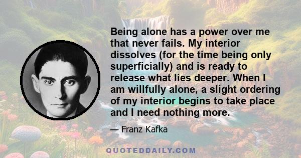 Being alone has a power over me that never fails. My interior dissolves (for the time being only superficially) and is ready to release what lies deeper. When I am willfully alone, a slight ordering of my interior