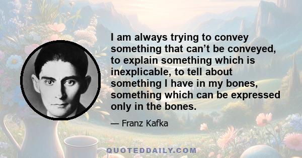 I am always trying to convey something that can’t be conveyed, to explain something which is inexplicable, to tell about something I have in my bones, something which can be expressed only in the bones.