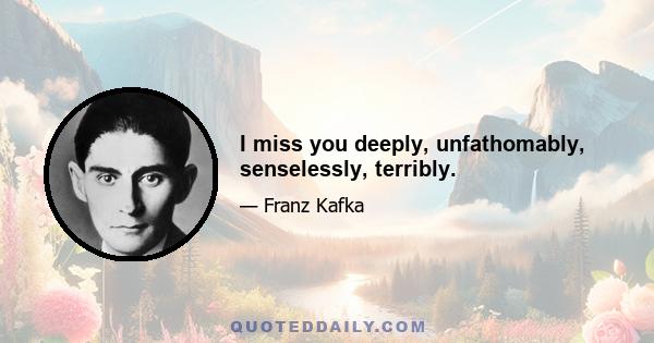 I miss you deeply, unfathomably, senselessly, terribly.