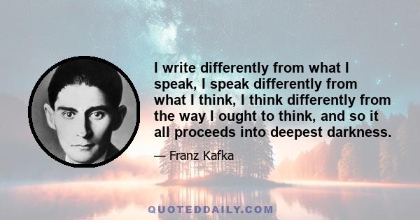 I write differently from what I speak, I speak differently from what I think, I think differently from the way I ought to think, and so it all proceeds into deepest darkness.