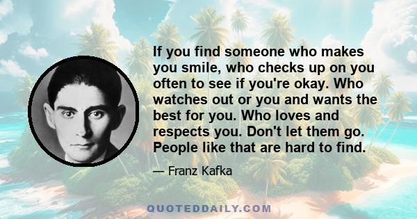 If you find someone who makes you smile, who checks up on you often to see if you're okay. Who watches out or you and wants the best for you. Who loves and respects you. Don't let them go. People like that are hard to