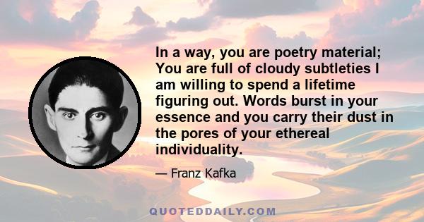 In a way, you are poetry material; You are full of cloudy subtleties I am willing to spend a lifetime figuring out. Words burst in your essence and you carry their dust in the pores of your ethereal individuality.