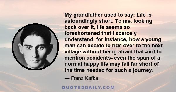 My grandfather used to say: Life is astoundingly short. To me, looking back over it, life seems so foreshortened that I scarcely understand, for instance, how a young man can decide to ride over to the next village