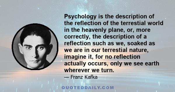 Psychology is the description of the reflection of the terrestial world in the heavenly plane, or, more correctly, the description of a reflection such as we, soaked as we are in our terrestial nature, imagine it, for