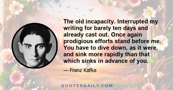 The old incapacity. Interrupted my writing for barely ten days and already cast out. Once again prodigious efforts stand before me. You have to dive down, as it were, and sink more rapidly than that which sinks in