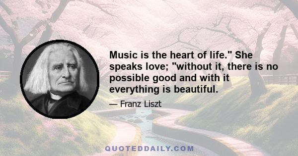 Music is the heart of life. She speaks love; without it, there is no possible good and with it everything is beautiful.