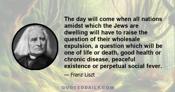 The day will come when all nations amidst which the Jews are dwelling will have to raise the question of their wholesale expulsion, a question which will be one of life or death, good health or chronic disease, peaceful 