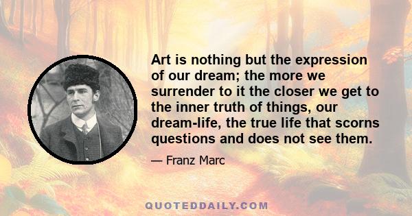 Art is nothing but the expression of our dream; the more we surrender to it the closer we get to the inner truth of things, our dream-life, the true life that scorns questions and does not see them.