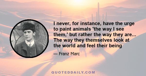 I never, for instance, have the urge to paint animals 'the way I see them,' but rather the way they are... The way they themselves look at the world and feel their being