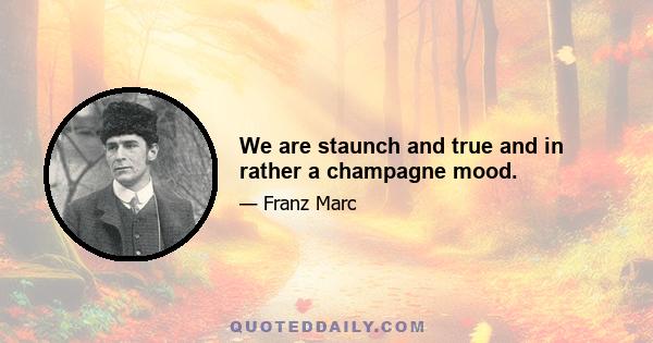 We are staunch and true and in rather a champagne mood.