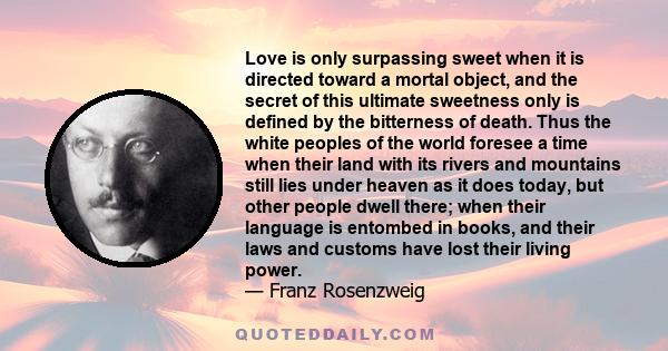 Love is only surpassing sweet when it is directed toward a mortal object, and the secret of this ultimate sweetness only is defined by the bitterness of death. Thus the white peoples of the world foresee a time when