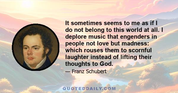 It sometimes seems to me as if I do not belong to this world at all. I deplore music that engenders in people not love but madness: which rouses them to scornful laughter instead of lifting their thoughts to God.