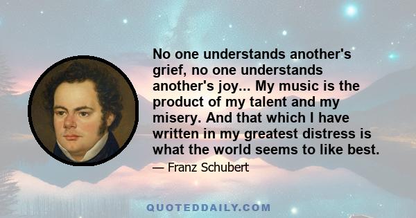 No one understands another's grief, no one understands another's joy... My music is the product of my talent and my misery. And that which I have written in my greatest distress is what the world seems to like best.