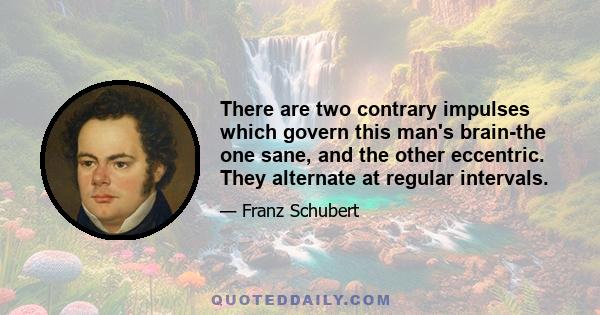 There are two contrary impulses which govern this man's brain-the one sane, and the other eccentric. They alternate at regular intervals.