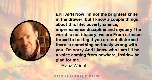 EPITAPH Now I'm not the brightest knife in the drawer, but I know a couple things about this life: poverty silence, impermanence discipline and mystery The world is not illusory, we are From crimson thread to toe tag If 